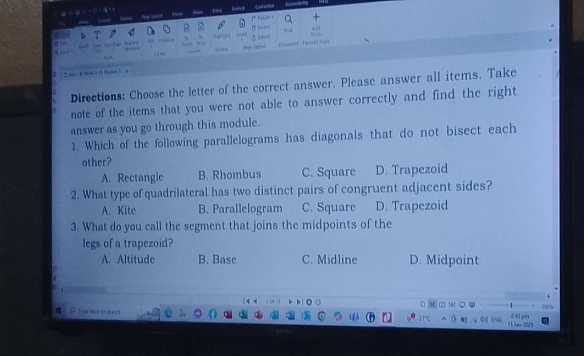 Pogn Minu Ferms Shaie tas Pruts o Cost émize
Aucerrbiy
0 “”
K ( Hygu Thể

h 
(g mo liseo Pype Sépeul Document Ferond t Toeit
D a2 R Me t ( uo  a
Directions: Choose the letter of the correct answer. Please answer all items. Take
note of the items that you were not able to answer correctly and find the right
answer as you go through this module.
1. Which of the following parallelograms has diagonals that do not bisect each
other?
A. Rectangle B. Rhombus C. Square D. Trapezoid
2. What type of quadrilateral has two distinct pairs of congruent adjacent sides?
A. Kite B. Parallelogram C. Square D. Trapezoid
3. What do you call the segment that joins the midpoints of the
legs of a trapezoid?
A. Altitude B. Base C. Midline D. Midpoint

M D.Type sare to search
240 pm
1 5 en 2023