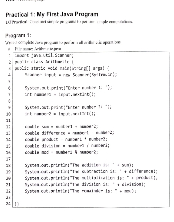 Practical 1: My First Java Program 
LOPractical: Construct simple programs to perform simple computations. 
Program 1: 
Write a complete Java program to perform all arithmetic operations. 
# File name: Arithmetic.java 
1 import java.util.Scanner; 
2 public class Arithmetic  
3 public static void main(String[] args)  
4 Scanner input = new Scanner(System.in); 
5 
6 System.out.print("Enter number 1: "); 
7 int number1 = input.nextInt(); 
8 
9 System.out.print("Enter number 2: "); 
10 int number 2= input.nextInt(); 
11 
12 double sum = number1 + number2; 
13 double difference = number1 - number2; 
14 double product = number1 * number2; 
15 double division = number1 / number2; 
16 double mod = number1 % number2; 
17 
18 System.out.println("The addition is: " + sum); 
19 System.out.println("The subtraction is: " + difference); 
20 System.out.println("The multiplication is: " + product); 
21 System.out.println("The division is: " + division); 
22 System.out.println("The remainder is: " + mod); 
23 
24 