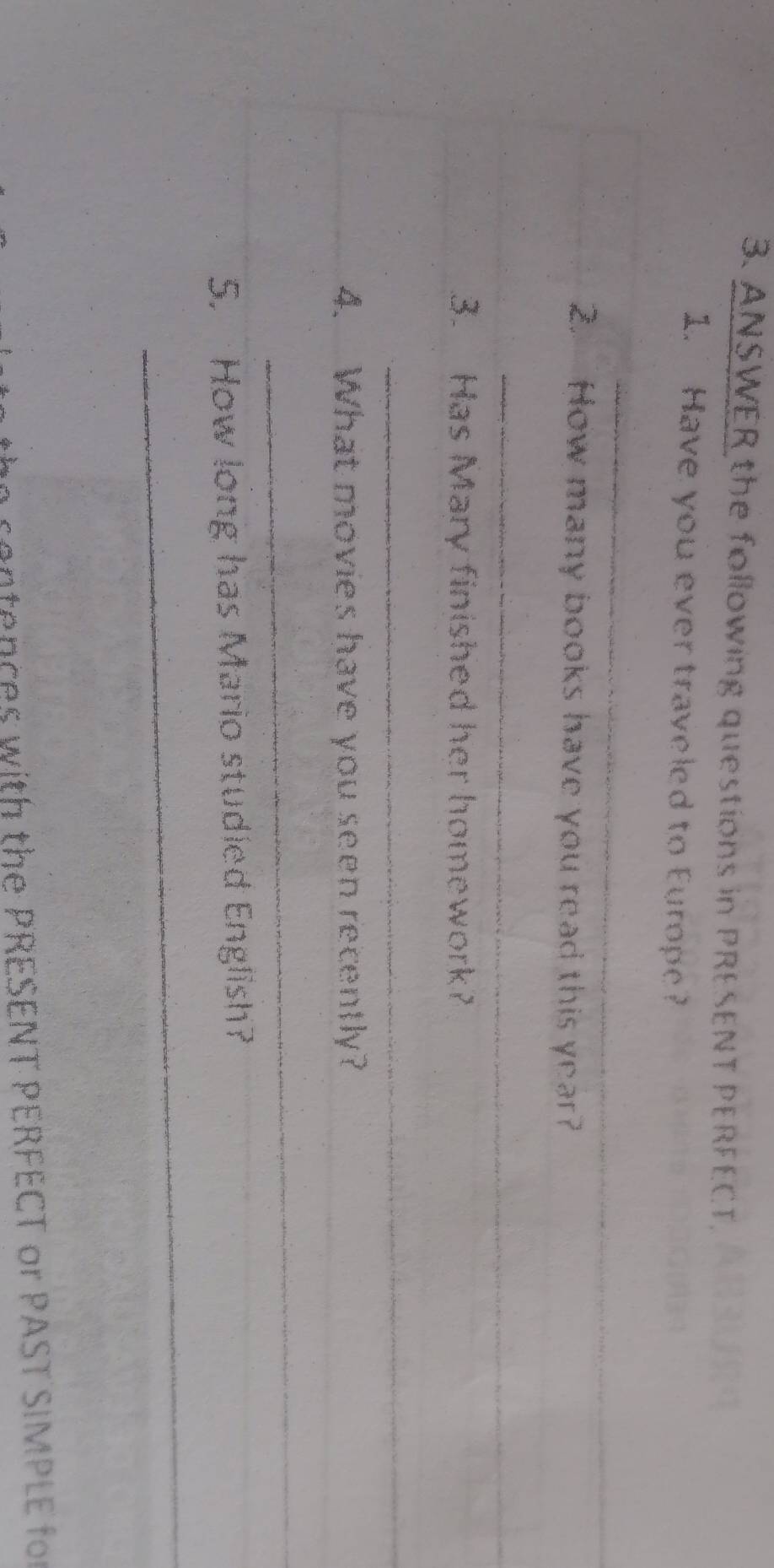 ANSWER the following questions in PRESENT PERFECT. 
1. Have you ever traveled to Europe? 
_ 
2. How many books have you read this year? 
_ 
3. Has Mary finished her homework? 
_ 
4. What movies have you seen recently? 
_ 
5. How long has Mario studied English? 
_ 
n s e tences with the PRESENT PERFECT or PAST SIMPLE for