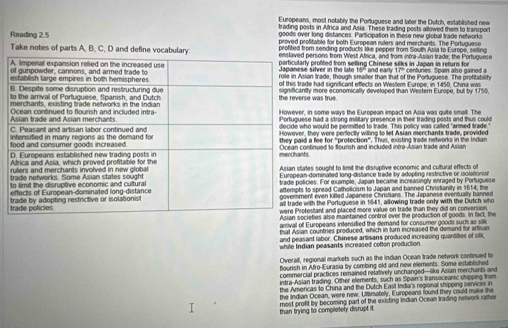 Europeans, most notably the Portuguese and later the Dutch, established new
trading posts in Africa and Asia. These trading posts allowed them to transport
goods over long distances. Participation in these new global trade networks
Reading 2.5 proved profitable for both European rulers and merchants. The Portuguese
profited from sending products like pepper from South Asia to Europe, selling
Take notes of parts A, B, C, D and define vocabulary:persons from West Africa, and from intra-Asian trade; the Portuguese
y profited from selling Chinese silks in Japan in return for centuries. Spain also gained a
silver in the late 16^5 and early 17^(th)
an trade, though smaller than that of the Portuguese. The profitability
de had significant effects on Western Europe; in 1450, China was
ly more economically developed than Western Europe, but by 1750.
e was true.
in some ways the European impact on Asia was quite small. The
e had a strong military presence in their trading posts and thus could
o would be permitted to trade. This policy was called "armed trade."
a fee they were perfectly willing to let Asian merchants trade, provided
for° protecti on. Thus, existing trade networks in the Indian
ntinued to flourish and included intra-Asian trade and Asian
s.
es sought to limit the disruptive economic and cultural effects of
-dominated long-distance trade by adopting restrictive or isolationist
cies. For example, Japan became increasingly enraged by Portuguese
to spread Catholicism to Japan and banned Christianity in 1614; the
nt even killed Japanese Christians. The Japanese eventually banned
ith the Portuguese in 1641, allowing trade only with the Dutch who
estant and placed more value on trade than they did on conversion.
ieties also maintained control over the production of goods. In fact, the
arrival of Europeans intensified the demand for consumer goods such as silk
that Asian countries produced, which in turn increased the demand for artisan
and peasant labor. Chinese artisans produced increasing quantities of silk
while Indian peasants increased cotton production.
Overall, regional markets such as the Indian Ocean trade network continued to
flourish in Afro-Eurasia by combing old and new elements. Some established
commercial practices remained relatively unchanged—like Asian merchants and
intra-Asian trading. Other elements, such as Spain's transoceanic shipping from
the Americas to China and the Dutch East India's regional shipping services in
the Indian Ocean, were new. Ultimately, Europeans found they could make the
most profit by becoming part of the existing Indian Ocean trading network rather
than trying to completely disrupt it.