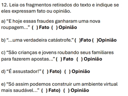 Leia os fragmentos retirados do texto e indique se
eles expressam fato ou opinião.
a) “E hoje essas fraudes ganharam uma nova
roupagem...” ( ) Fato ( ) Opinião
b) “.uma verdadeira catástrofe.” ( )Fato ( )Opinião
c) “São crianças e jovens roubando seus familiares
para fazerem apostas….” ( ) Fato ( ) Opinião
d) “É assustador!” ( ) Fato) ( ) Opinião
e) “Só assim podemos construir um ambiente virtual
mais saudável.” ( ) Fato) ( ) Opinião