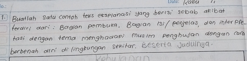 Ralou1 
1. Buatlah Sata contoh teks exsplanasi yang beris; sebab akibat 
ferdiri dari: Bagran pombuka, Bagian rsi/ penjelas, dan interpre. 
tasi dengan tema menghadapi musim penghujan dengan cara 
berbenah alr di lingkungan sekitar. Beserta Jadulnya.