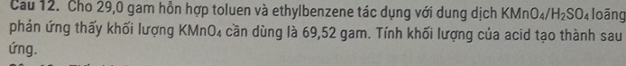 Cau 12. Cho 29,0 gam hỗn hợp toluen và ethylbenzene tác dụng với dung dịch KMn O_4/H_2SO_4 loãng 
phản ứng thấy khối lượng KMnO₄ cần dùng là 69,52 gam. Tính khối lượng của acid tạo thành sau 
ứng.