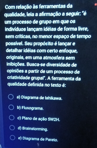 Com relação às ferramentas da
qualidade, leia a afirmação a seguir: "é
um processo de grupo em que os
indivíduos lançam idéias de forma livre,
sem críticas, no menor espaço de tempo
possível. Seu propósito é lançar e
detalhar idéias com certo enfoque,
originais, em uma atmosfera sem
inibições. Busca-se diversidade de
opiniões a partir de um processo de
criatividade grupal". A ferramenta da
qualidade definida no texto é:
a) Diagrama de Ishikawa.
b) Fluxograma.
c) Plano de ação 5W2H.
d) Brainstorming.
e) Diagrama de Pareto.