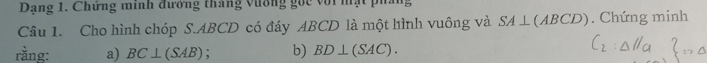 Dạng 1. Chứng minh đướng tháng vương gốc với mạt pháng 
Câu 1. Cho hình chóp S. ABCD có đáy ABCD là một hình vuông và SA⊥ (ABCD) Chứng minh 
rằng: a) BC⊥ (SAB) b) BD⊥ (SAC).