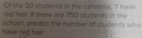 Of the 50 students in the cafeteria, 7 have 
red hair. If there are 750 students in the 
school, predict the number of students who 
have red hair.