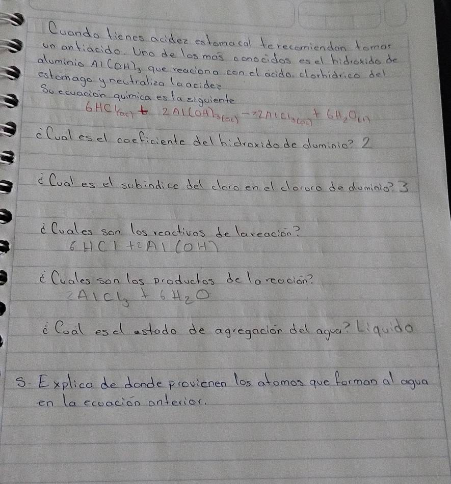 Cuando fienes acidez estomacal terecomiendon tomor 
un anfiacido. Uno de los mos conocidos es el hidroxido de 
aluminio A_1(OH)_3 que reaciono con dl acdo corhidrico del 
estomago y neutraliza (a ocidee 
So ecuacion quimica es la siquiente
6HCl_(ac)+ 2Al(OH)_3(ac)to 2AlCl_3(ac)+6H_2O_(1)
`Cual esel coeficiente delbidroxidode duminio? 2 
Cual es el subindice del cloro enel cloruro deduminio? 3 
" Cuales son los reactivos delaveacion?
6HC1+2Al(OH)
"Cuales son los productos dclareacion?
2AlCl_3+6H_2O
Coal esdl estodo de agregacion del agua? Liqudo 
5. Explica de donde provienen los atomos que forman al agua 
en (a ecoacion anterior.