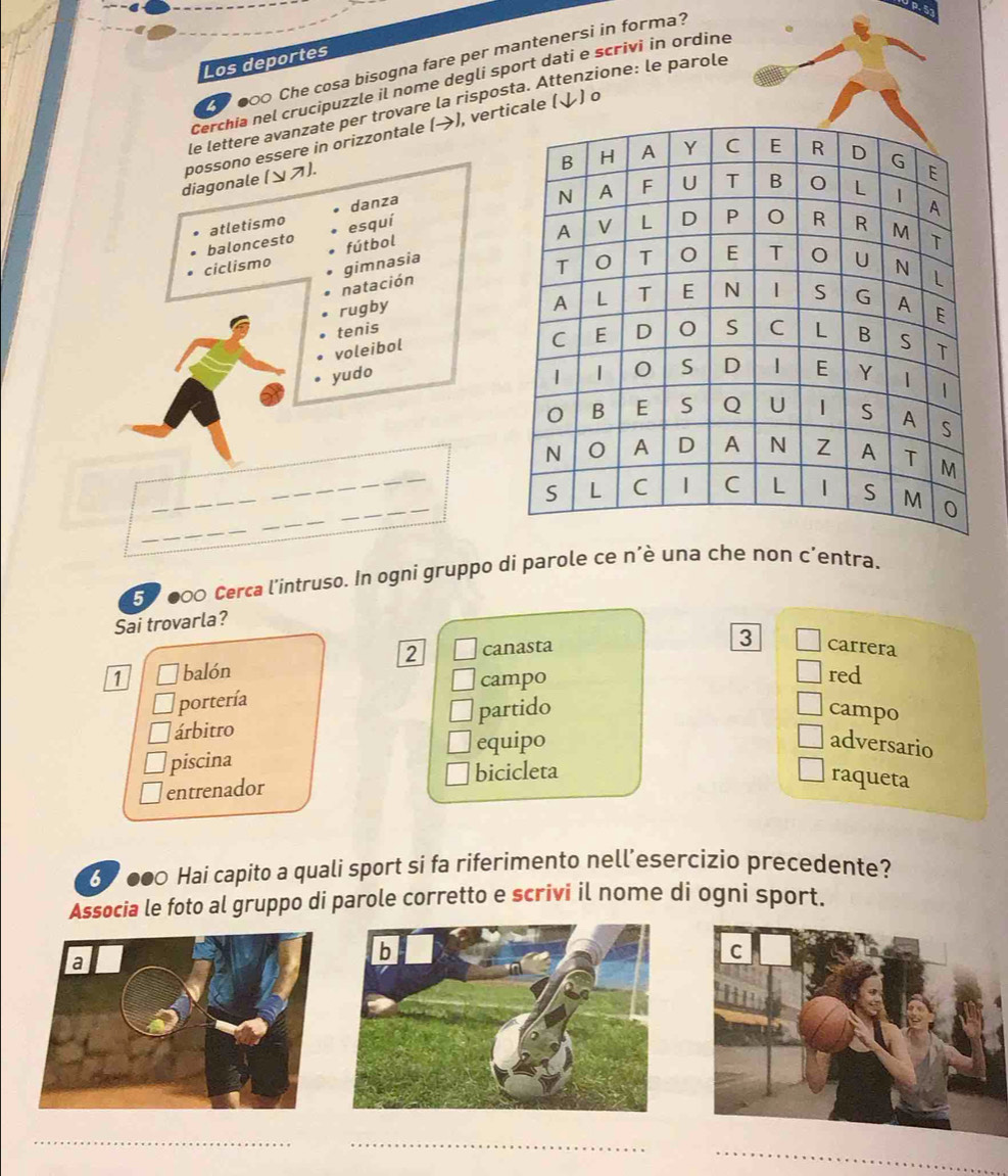 000 Che cosa bisogna fare per mantenersi in forma?
Los deportes
Cerchia nel crucipuzzle il nome degli sport dati e scrivi in ordine
le lettere avanzate per trovare la risposta. Attenzione: le parole
possono essere in orizzontale (→), verale (↓) o
diagonale (ンス).
danza
baloncesto atletismo esquí
ciclismo fútbol
natación gimnasia 
rugby
tenis
voleibol
yudo 
_
_
_
_
_
57000 Cerca l'intruso. In ogni gruppo di parole ce n'è una che non c'entra.
Sai trovarla?
3
2 canasta carrera
1 balón red
portería campo
árbitro partido
campo
piscina equipo
adversario
entrenador bicicleta
raqueta
60 000 Hai capito a quali sport si fa riferimento nell’esercizio precedente?
Associa le foto al gruppo di parole corretto e scrivi il nome di ogni sport.
_
_
_