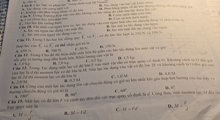 A. 500 N B. 400
Côn
Câu 8, Cặp ''lực và phân lực'' trong định luật III Niuton:
Tổn
kg C. Không cần phái bảng nhau vc^2 độ lớn. D. Phái bảng nhau về độ lớn nhưng không căn phái cùng giá
4u 4
A. Tác dụng vào cùng một vật B. Tác dụng vào hai vật khác nhau
Đòn Cầu 9. Trong Trưởng hợp nào sau đây không có lực năng do chất lưu tác dụng lên vật?
B. Cuốn sách năm trên bàn
Vai A. Con chim bay trên bầu trời.
D. Con cá bơi dưới nước.
Mor C. Thợ lận lận xuống biên
Để Câu 10. Khi một con ngựa kéo xe, lực tác dụng vào con ngựa làm cho nó chuyện động về phía trước là
A. lực mà ngựa tác dụng vào mặt đất. B. lực mà xe tác dụng vào ngựa.
in C. lực mả con ngựa tác dụng vào xe. D. lực mà mặt đất tác dụng vào ngựa.
Câu 11. Trong Cho hai lực đồng quy vector F_1 và vector F_2 ,  có độ lớn lần lượt là 250 N và 350 N.
1
2  Hợp lực của vector F_1 yà overline F_2 có thể nhận giá trị là
A. 650 N B. 700 N. C.50 N. D. 150 N.
Câu 12. Trong Cho đô thị biểu diễn mối liên hệ giữa các lực tác dụng lên một vật và gi
gốc gây ra tương ứng như hình bên. Khổi lượng của vật là
A. 1.0 kg. B. 2.0 kg C. 0.5 kg D. 1.5 kg
Câu 13. Trong Tác dụng một lực có độ lớn F vào một vật rắn có trục quay cổ định O. Khoang cách từ O đến giả
của lực là đ thì momen lực có độ lớn là M. Nếu lực tác dụng vào vật có độ lớn 2F và khoảng cách từ O đến giả của
lực là 2d thì momen lực có độ lớn là
A. 2.0 M. B. 0.5 M. C. 1.0 M. D. 4.0 M.
Câu 14. Công của một lực tác dụng lên vật chuyển động có giá trị lớn nhất khi góc hợp bởi hướng của lực này và
hướng chuyền động có giá trị là C. 60°.
D. 0^0.
A. 180°
B. 90°.
Câu 15. Một lực có độ lớn F và cánh tay đòn đối với trục quay cổ định là d. Công thức tính momen lực M đối vớ
trục quay này là D. M= F/d .
A. M= F/d^2 . B. M=Fd. C. M=Fd^2.