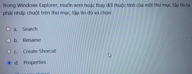 Trong Windows Explorer, muốn xem hoặc thay đổi thuộc tính của một thư mục, tập tin ta
phải nhấp chuột trên thư mục, tập tin đó và chọn:
a. Search
b. Rename
c. Create Shorcut
d. Properties