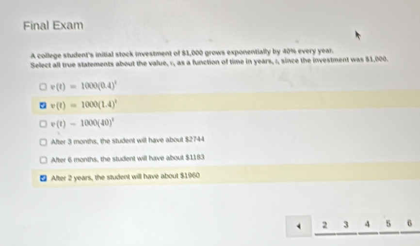 Final Exam
A college student's initial stock investment of $1,000 grows exponentially by 40% every year.
Select all true statements about the value, r, as a function of time in years, :, since the investment was $1,000.
v(t)=1000(0.4)^t
v(t)=1000(1.4)^t
v(t)=1000(40)^t
After 3 months, the student will have about $2744
After 6 months, the student will have about $1183
After 2 years, the student will have about $1960
( 2 3 4 5 6