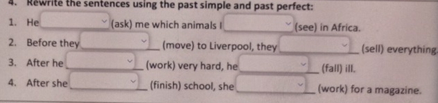 Rewrite the sentences using the past simple and past perfect: 
1. He (ask) me which animals I (see) in Africa. 
2. Before they (move) to Liverpool, they _(sell) everything 
3. After he (work) very hard, he __(fall) ill. 
4. After she (finish) school, she (work) for a magazine.