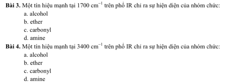 Một tín hiệu mạnh tại 1700cm^(-1) trên phổ IR chỉ ra sự hiện diện của nhóm chức:
a. alcohol
b. ether
c. carbonyl
d. amine
Bài 4. Một tín hiệu mạnh tại 3400cm^(-1) trên phổ IR chỉ ra sự hiện diện của nhóm chức:
a. alcohol
b. ether
c. carbonyl
d. amine