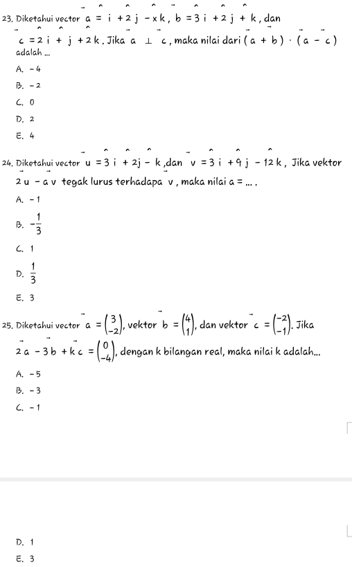 Diketahui vector a=i+2j-xk, b=3i+2j+k , dan
c=2i+j+2k. Jika a⊥ c , maka nilai dari (a+b)· (a-c)
adalah ...
A. -4
B. - 2
C. 0
D. 2
E. 4
24, Diketahui vector u=3i+2j-k ,dan v=3i+9j-12k , Jika vektor
2u-a v tegak lurus terhadapa v , maka nilai a=... _
A. -1
B. - 1/3 
C. 1
D.  1/3 
E. 3
25. Diketahui vector a=beginpmatrix 3 -2endpmatrix , vektor b=beginpmatrix 4 1endpmatrix , dan vektor c=beginpmatrix -2 -1endpmatrix. Jika
2a-3b+kc=beginpmatrix 0 -4endpmatrix , dengan k bilangan real, maka nilai k adalah...
A. -5
B. -3
C. -1
D. 1
E. 3