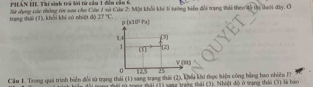 PHẤN III. Thí sinh trã lời từ câu 1 đến câu 6.
Sử dụng các thông tin sau cho Câu 1 và Câu 2: Một khối khí lí tưởng biến đổi trạng thái theo đồ thị dưới đây. Ở
trạng thái (1), khối khí có nhiệt độ 27°C.
Câu 1. Trong quá trình biến đổi từ trạng thái (1) sang trạng thái (2), khối khí thực hiện công bằng bao nhiêu J?
n đổi trang thái từ trang thái (1) sang trang thái (3). Nhiệt độ ở trạng thái (3) là bao