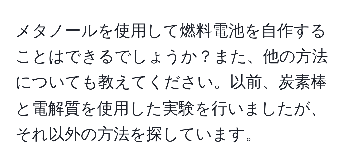 メタノールを使用して燃料電池を自作することはできるでしょうか？また、他の方法についても教えてください。以前、炭素棒と電解質を使用した実験を行いましたが、それ以外の方法を探しています。