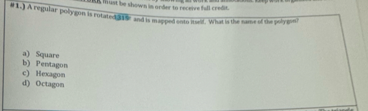 A must be shown in order to receive full credit. 
#1.) A regular polygon is rotated 315° and is mapped onto itself. What is the name of the polygon?
a) Square
b) Pentagon
c) Hexagon
d) Octagon