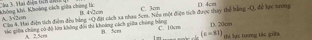 Hai điện tích điểm
C. 3cm D. 4cm
không khí. Khoảng cách giữa chúng là:
B. 4sqrt(2)cm
Câu 4. Hai điện tích điểm đều bằng +Q đặt cách xa nhau 5cm. Nếu một điện tích được thay thế bằng -Q, để lực tương
A. 3sqrt(2)cm
tác giữa chúng có độ lớn không đổi thì khoảng cách giữa chúng bằng
A. 2,5cm B. 5cm C. 10cm D. 20cm
Im tong nước cất (varepsilon =81) thì lực tương tác giữa