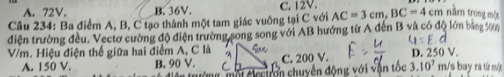 A. 72V. B. 36V. C. 12V.
Câu 234: Ba điểm A, B, C tạo thành một tam giác vuông tại C với AC=3cm, BC=4cm năm trong một
điện trường đều. Vectơ cường độ điện trường song song với AB hướng từ A đến B và có độ ớn bảng 5000
V/m. Hiệu điện thế giữa hai điểm A, C là C. 200 V. D. 250 V. /s bay ra từ một
A. 150 V. B. 90 V.
* trư ờng mội éi ectron chuyền động với vận tốc 3.10^7m