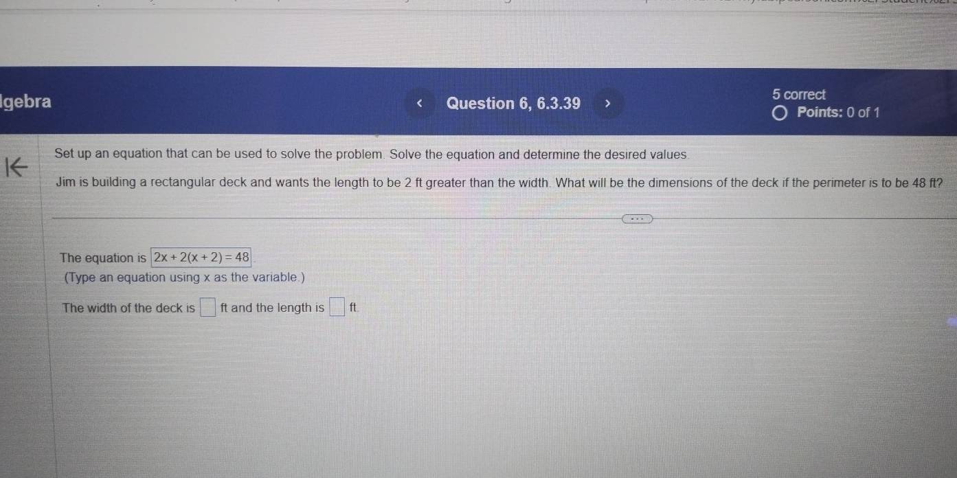 Igebra Question 6, 6.3.39 
5 correct 
Points: 0 of 1 
Set up an equation that can be used to solve the problem. Solve the equation and determine the desired values. 
Jim is building a rectangular deck and wants the length to be 2 ft greater than the width. What will be the dimensions of the deck if the perimeter is to be 48 ft? 
The equation is 2x+2(x+2)=48
(Type an equation using x as the variable.) 
The width of the deck is □ ft and the length is □ ft.