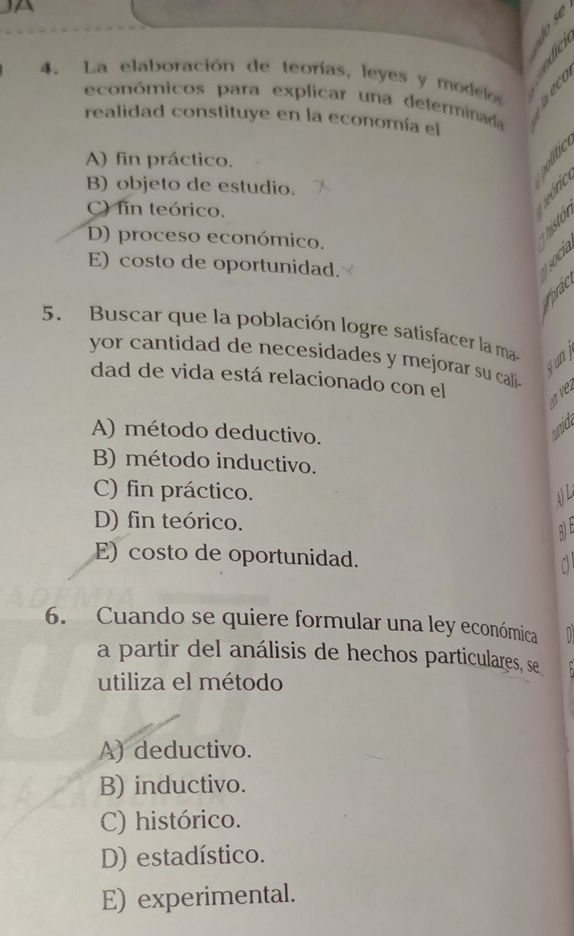 La elaboración de teorías, leyes y modelo 
económicos para explicar una determinada
realidad constituye en la economía el
A) fin práctico.
B) objeto de estudio.
C) fin teórico.
D) proceso económico.

E) costo de oportunidad.

5. Buscar que la población logre satisfacer la ma-
yor cantidad de necesidades y mejorar su cali.
jun j
dad de vida está relacionado con el v
A) método deductivo.
unid,
B) método inductivo.
C) fin práctico.
A
D) fin teórico.
E) costo de oportunidad.

6. Cuando se quiere formular una ley económica
a partir del análisis de hechos particulares, se
utiliza el método
A) deductivo.
B) inductivo.
C) histórico.
D) estadístico.
E) experimental.