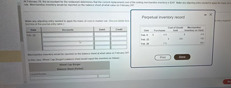 At February 28, the accountant for the restaurant determines that the current replacement cost of the ending merchandise inventory is $347 Make any adjusting entry needed to apply the lower of c 
rule. Merchandise inventory would be reported on the balance sheet at what value on February 28? 
Perpetual inventory record 
Make any adjusting entry needed to apply the lower-of-cost-or-market rule (Record debits first o entry required 
first line of the journal entry table.) 
Merchandise inventory would be reported on the balance sheet at what value on February 28? 
In this case, Wheel Cap Burger's balance sheet would report the inventory as follows. Print Done 
Wheel Cap Burger 
Balance Sheet (Partial) 
Current Assets 
Ne