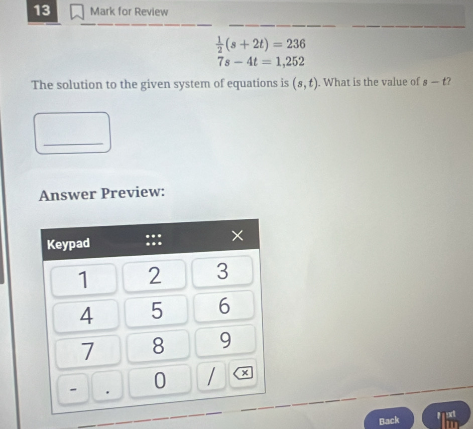 for Review
 1/2 (s+2t)=236
7s-4t=1,252
The solution to the given system of equations is (s,t). What is the value of s-t 2 
_ 
Answer Preview: 
Back Muxt