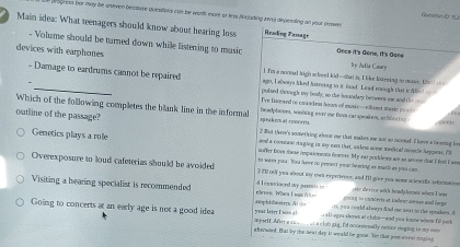 oresn fer may he uneven Dectnse questions con be worth more or Arta Sonlading zwa diependling on your casse
Goenstan dD J
Main idea: What teenagers should know about hearing loss Rrading Passage
devices with earphones
- Volume should be turned down while listening to music Oece it's Gone, It's Bace p Ar tia Camey
1. I'm a nornal Nigh schoel kid--hat is, I like Nstening to masie, hn  to
- Damage to eardrums cannot be repaired pulsed snough my body, so the bounday betwere me and the 
ago, I eworys liked iatreing to it fand. Load mough that is de t  
Which of the following completes the blank line in the informal Tve limeaed to crancien hoom of mune-rbuset masic p====
headphoves, wonbing ove me hom cat speaons, ar blecing , φ 
outline of the passage? speak er at conorets 2 But there's something abour one that makes me not so moonel. I love a beeeing loe
snd a cosman staging in my ears that, valess soow medical musecle happens, (
Genetics plays a role soffer boes these impaioments fosore. My eas proh loes are so severe drt i firl i see
to wess you. You have no pesect your bearing as much as you com
Overexposure to loud cafeterias should be avoided 3 I'll tell you about my own expeiesor, and Ill give you some aclesfic information
Visiting a hearing specialist is recommended  ere. W h a I w a   d I convisond my jumets to  goun g to concevis at inden ames and ferpe ste device with hradplones when I was
a, you could always had me teat to the speakess. A
year loter I wan al aspliaaters. A tall ages shows at clols-and you know where fill pock
Going to concerts at an early age is not a good idea  wyself After a co m  or a clob gig, I'd occasionally notice ringing is my ae
ahanwed. But by the neat day it would be gone. Yet that poor-ment snging