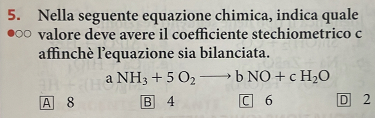 Nella seguente equazione chimica, indica quale
valore deve avere il coefficiente stechiometrico c
affinchè l’equazione sia bilanciata.
aNH_3+5O_2to bNO+cH_2O
A 8 B 4 C 6 D 2