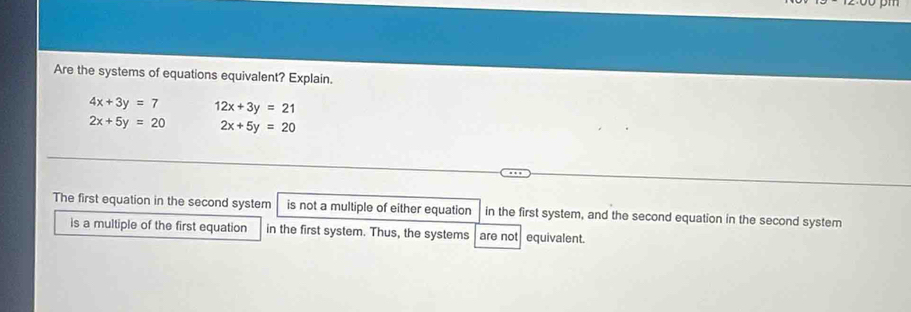 Are the systems of equations equivalent? Explain.
4x+3y=7 12x+3y=21
2x+5y=20 2x+5y=20
The first equation in the second system is not a multiple of either equation in the first system, and the second equation in the second system 
is a multiple of the first equation in the first system. Thus, the systems are not equivalent.