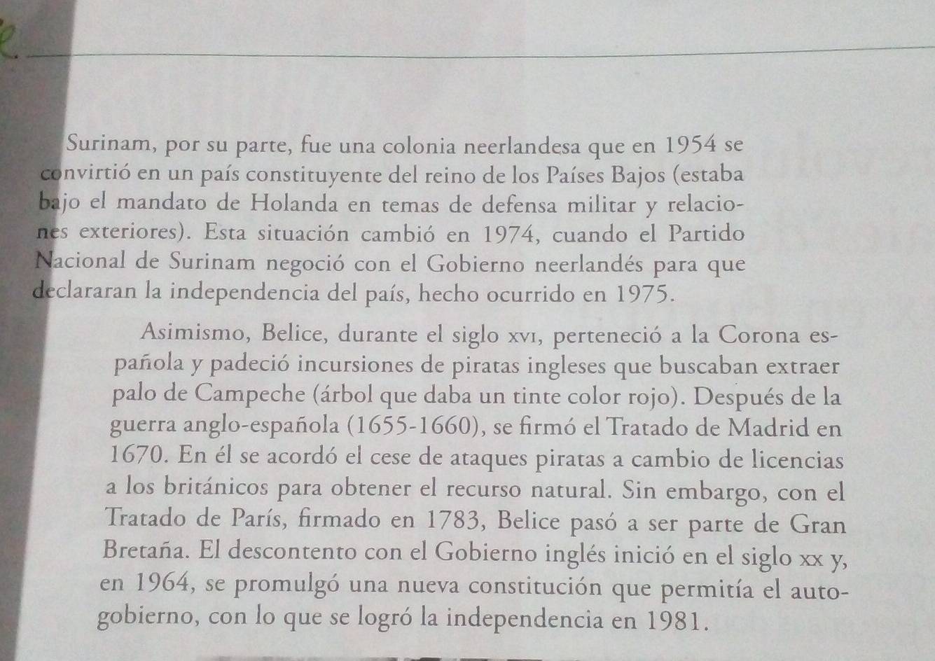 Surinam, por su parte, fue una colonia neerlandesa que en 1954 se 
convirtió en un país constituyente del reino de los Países Bajos (estaba 
bajo el mandato de Holanda en temas de defensa militar y relacio- 
nes exteriores). Esta situación cambió en 1974, cuando el Partido 
Nacional de Surinam negoció con el Gobierno neerlandés para que 
declararan la independencia del país, hecho ocurrido en 1975. 
Asimismo, Belice, durante el siglo xví, perteneció a la Corona es- 
pañola y padeció incursiones de piratas ingleses que buscaban extraer 
palo de Campeche (árbol que daba un tinte color rojo). Después de la 
guerra anglo-española (1655-1660), se firmó el Tratado de Madrid en
1670. En él se acordó el cese de ataques piratas a cambio de licencias 
a los británicos para obtener el recurso natural. Sin embargo, con el 
Tratado de París, firmado en 1783, Belice pasó a ser parte de Gran 
Bretaña. El descontento con el Gobierno inglés inició en el siglo xx y, 
en 1964, se promulgó una nueva constitución que permitía el auto- 
gobierno, con lo que se logró la independencia en 1981.