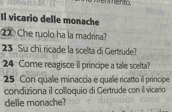 mento. 
Il vicario delle monache 
22 Che ruolo ha la madrina? 
23 Su chi ricade la scelta di Gertrude? 
24 Come reagisce il principe a tale scelta? 
25 Con quale minaccia e quale ricatto il principe 
condiziona il colloquio di Gertrude con il vicario 
delle monache?