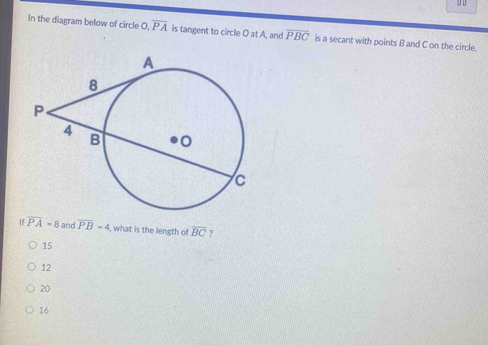 In the diagram below of circle ( overline PA is tangent to circle O at A, and overline PBC is a secant with points B and C on the circle.
If overline PA=8 and overline PB=4 , what is the length of overline BC ?
15
12
20
16