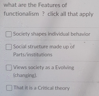 what are the Features of
functionalism ? click all that apply
Society shapes individual behavior
Social structure made up of
Parts/institutions
Views society as a Evolving
(changing).
That it is a Critical theory