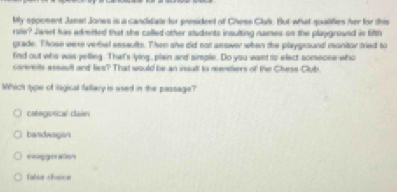 My sppoment Jassn Jones is a candidate for president of Chess Clal. But what qualifies her for this
rsie? Janet has adrerted that she called other students insulting names on the playground is filth
grade. Those were vertal esssults. Then she did not aeawer when the playground monitor tried to
find out who was yelling. That's lying, plain and simple. Do you want is elect someone who
corerents assssft and lies? That would be an isult to renters of the Chese-Club.
Which type of lagical fallacy is ased in the passage?
categorical dain
bandwagsn
engge als=
Ialia thoe a