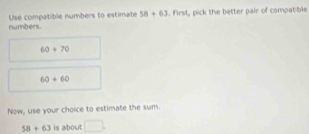 Use compatible numbers to estimate 58+63. First, pick the better pair of compatible 
numbers.
60+70
60+60
Now, use your choice to estimate the sum.
58+63 is about □.