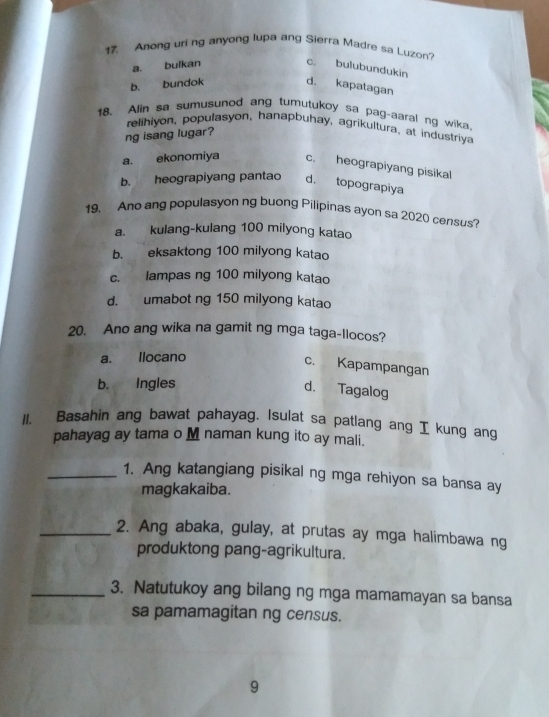 Anong uri ng anyong lupa ang Sierra Madre sa Luzon?
a. buikan c. bulubundukin
b. bundok d. kapatagan
18、 Alin sa sumusunod ang tumutukoy sa pag-aaral ng wika.
relihiyon, populasyon, hanapbuhay, agrikultura, at industriya
ng isang lugar?
a. ekonomiya c. heograpiyang pisikal
b. heograpiyang pantao d. topograpiya
19. Ano ang populasyon ng buong Pilipinas ayon sa 2020 census?
a. kulang-kulang 100 milyong katao
b. eksaktong 100 milyong katao
c. lampas ng 100 milyong katao
d. umabot ng 150 milyong katao
20. Ano ang wika na gamit ng mga taga-llocos?
a. Ilocano
c. Kapampangan
b. Ingles
d. Tagalog
11. Basahin ang bawat pahayag. Isulat sa patlang ang I kung ang
pahayag ay tama o M naman kung ito ay mali.
_1. Ang katangiang pisikal ng mga rehiyon sa bansa ay
magkakaiba.
_2. Ang abaka, gulay, at prutas ay mga halimbawa ng
produktong pang-agrikultura.
_3. Natutukoy ang bilang ng mga mamamayan sa bansa
sa pamamagitan ng census.
9