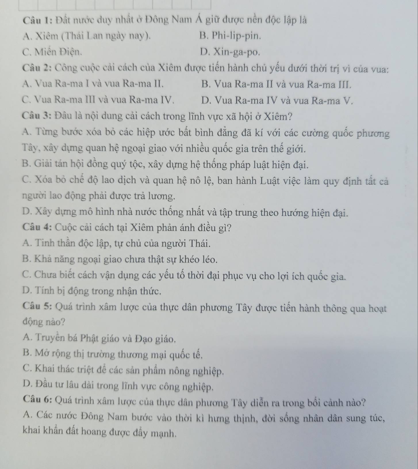 Đất nước duy nhất ở Đông Nam Á giữ được nền độc lập là
A. Xiêm (Thái Lan ngày nay). B. Phi-lip-pin.
C. Miến Điện. D. Xin-ga-po.
Câu 2: Công cuộc cải cách của Xiêm được tiến hành chủ yếu dưới thời trị vì của vua:
A. Vua Ra-ma I và vua Ra-ma II. B. Vua Ra-ma II và vua Ra-ma III.
C. Vua Ra-ma III và vua Ra-ma IV. D. Vua Ra-ma IV và vua Ra-ma V.
Câu 3: Đâu là nội dung cải cách trong lĩnh vực xã hội ở Xiêm?
A. Từng bước xóa bỏ các hiệp ước bất bình đẳng đã kí với các cường quốc phương
Tây, xây dựng quan hệ ngoại giao với nhiều quốc gia trên thế giới.
B. Giải tán hội đồng quý tộc, xây dựng hệ thống pháp luật hiện đại.
C. Xóa bỏ chế độ lao dịch và quan hệ nô lệ, ban hành Luật việc làm quy định tất cả
người lao động phải được trả lương.
D. Xây dựng mô hình nhà nước thống nhất và tập trung theo hướng hiện đại.
Câu 4: Cuộc cải cách tại Xiêm phản ánh điều gì?
A. Tinh thần độc lập, tự chủ của người Thái.
B. Khả năng ngoại giao chưa thật sự khéo léo.
C. Chưa biết cách vận dụng các yếu tố thời đại phục vụ cho lợi ích quốc gia.
D. Tính bị động trong nhận thức.
Câu 5: Quá trình xâm lược của thực dân phương Tây được tiền hành thông qua hoạt
động nào?
A. Truyền bá Phật giáo và Đạo giáo.
B. Mở rộng thị trường thương mại quốc tế,
C. Khai thác triệt để các sản phẩm nông nghiệp.
D. Đầu tư lâu dài trong lĩnh vực công nghiệp.
Câu 6: Quá trình xâm lược của thực dân phương Tây diễn ra trong bối cảnh nào?
A. Các nước Đông Nam bước vào thời kì hưng thịnh, đời sống nhân dân sung túc,
khai khẩn đất hoang được đầy mạnh.