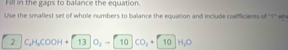 Fill in the gaps to balance the equation. 
Use the smallest set of whole numbers to balance the equation and include coefficients of "1" wh 
2 C_4H_9COOH+ 13SO_2 _2to 10 CO_2+ 10H_2O