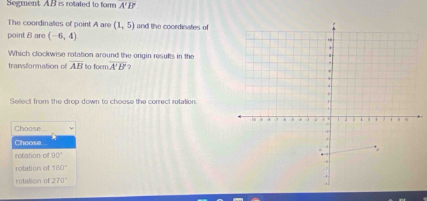 Segment AB is rotated to form overline A'B'. 
The coordinates of point A are (1,5) and the coordinates of 
point B are (-6,4). 
Which clockwise rotation around the origin results in the 
transformation of overline AB to form overline A'B' 2 
Select from the drop down to choose the correct rotation. 
Choose 
Choose 
rotation of 90°
rotation of 180°
rotation of 270°