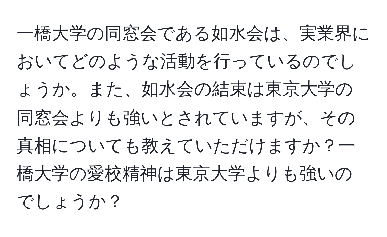 一橋大学の同窓会である如水会は、実業界においてどのような活動を行っているのでしょうか。また、如水会の結束は東京大学の同窓会よりも強いとされていますが、その真相についても教えていただけますか？一橋大学の愛校精神は東京大学よりも強いのでしょうか？