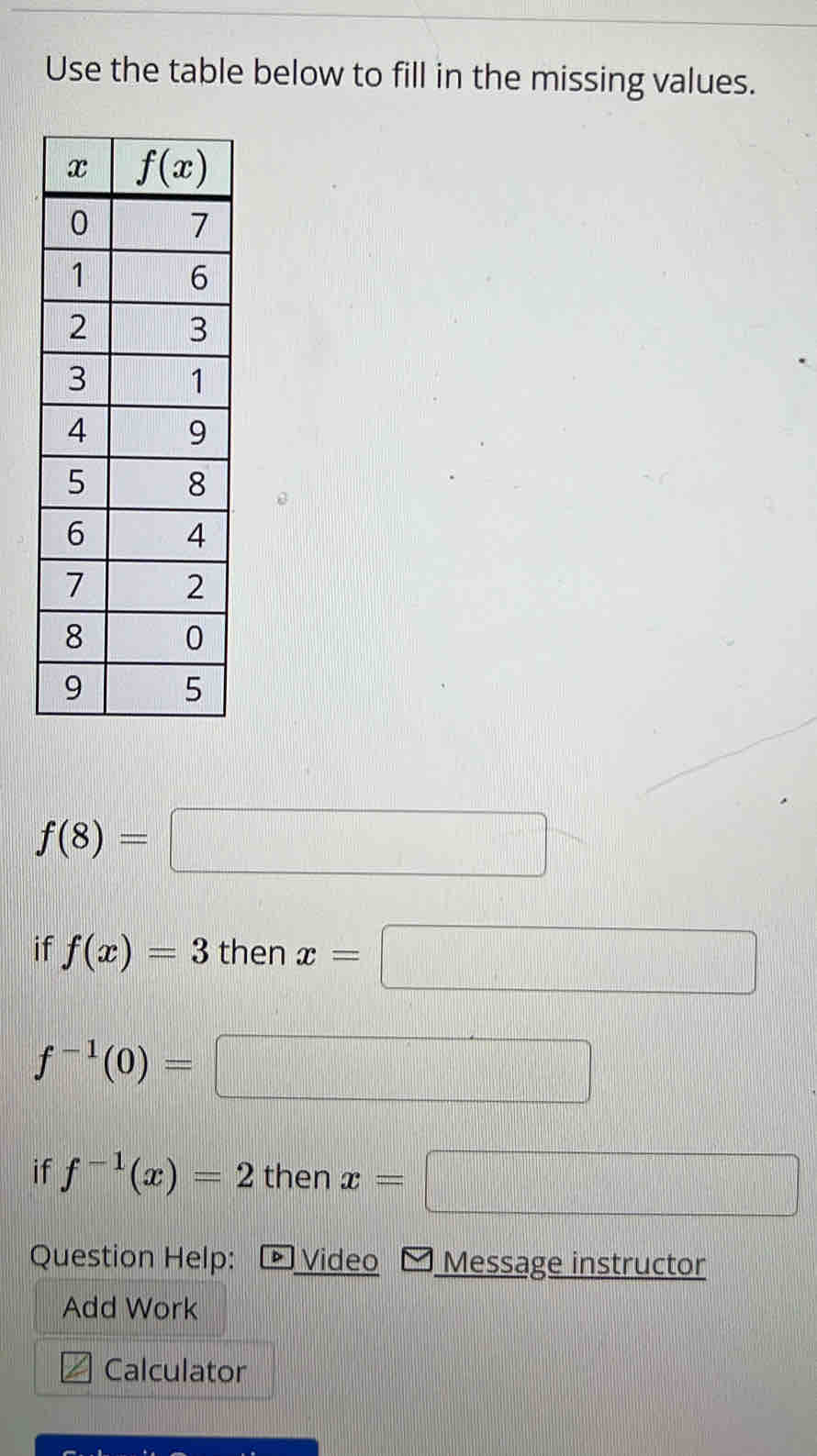 Use the table below to fill in the missing values.
f(8)=□
if f(x)=3 then x=□
f^(-1)(0)=
□
if f^(-1)(x)=2 then x=  1/2  frac □  ·s ·s
Question Help: Video Message instructor
Add Work
Calculator