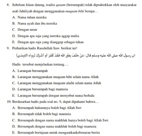 Sebelum Islam datang, tradisi qasam (bersumpah) telah dipraktekkan oleh masyarakat
arab Jahiliyah dengan menggunakan muqsam bihi berupa…
A. Nama tuhan mereka
B. Nama ayah dan ibu mereka
C. Dengan umur
D. Dengan apa saja yang mereka aggap mulia
E. Dengan apa saja yang dianggap sebagai tuhan
9. Perhatikan hadis Rasulullah Saw. berikut ini!
(Gherill olgy) Chl oi 385 tso aầl dây Calsjá : Jis polig aole ai Jho ai Jgun O
Hadis tersebut menjelaskan tentang…
A. Larangan bersumpah
B. Larangan menggunakan muqsam bihi selain nama Allah
C. Larangan menggunakan muqsam alaihi selain nama Allah
D. Larangan bersumpah bagi manusia
E. Larangan bersumpah dengan menyebut nama berhala
10. Berdasarkan hadis pada soal no. 9, dapat dipahami bahwa…
A. Bersumpah hukumnya boleh bagi Allah Swt
B. Bersumpah tidak boleh bagi manusia
C. Bersumpah dengan nama makhluk hanya boleh bagi Allah Swt.
D. Bersumpah dengan nama makhluk boleh bagi manusia
E. Bersumpah bertujuan untuk menguatkankebenaran berita