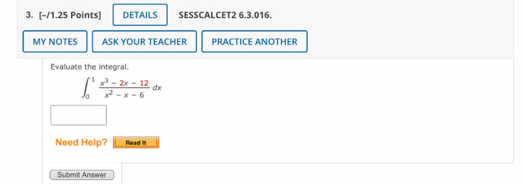 DETAILS SESSCALCET2 6.3.016. 
MY NOTES ASK YOUR TEACHER PRACTICE ANOTHER 
Evaluate the integral.
∈t _0^(1frac x^3)-2x-12x^2-x-6dx
Need Help? Read It 
Submit Answer