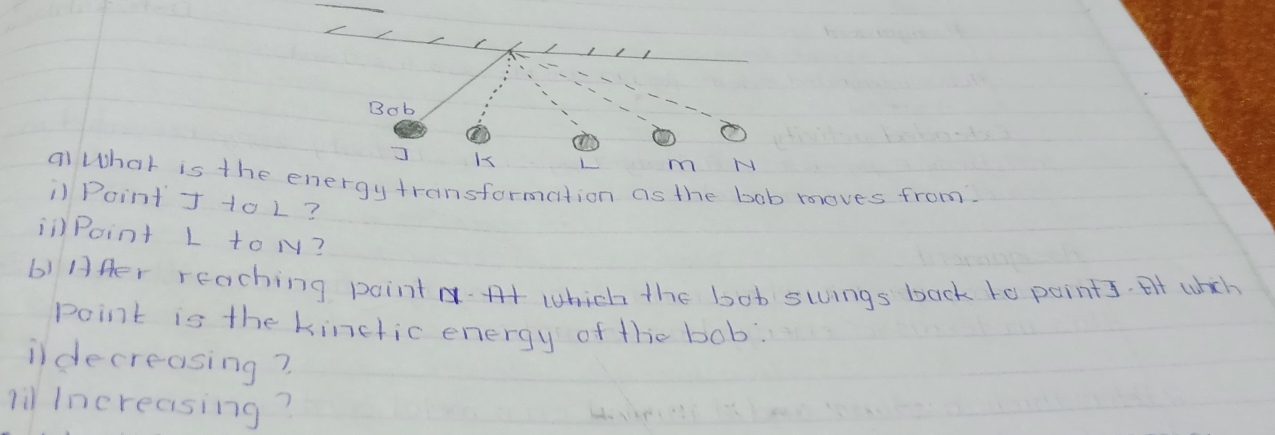 Bob
m N
al What is the energytransformation as the bob mloves from. 
i Point J 1o L? 
ii)Point L to N? 
b) Afer reaching point which the bot swings back to points. At whch 
point is the kinctic energy of the bob: 
ildecreasing? 
li Increasing?