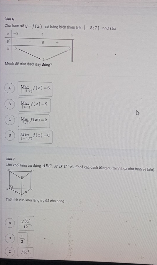 Cho hàm số y=f(x) có bảng biến thiên trên [-5;7) như sau
Mệnh đề nào dưới đây đúng?
A beginarrayr Max [-5;7)endarray f(x)=6.
B beginarrayr Max [1,7)endarray f(x)=9.
C limlimits _[1;7)f(x)=2
D limlimits _[-5;7)f(x)=6.
Câu 7
Cho khối lăng trụ đứng ABC . A'B'C' có tất cả các cạnh bằng α. (minh họa như hình vẽ bên).
Thế tích của khối lăng trụ đã cho bắng
A  sqrt(3)a^3/12 .
B  a^3/2 .
C sqrt(3)a^3.