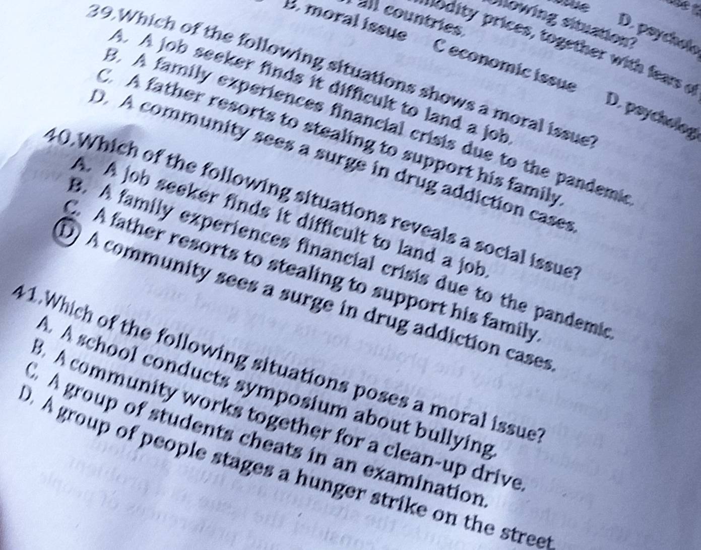 all countries
sowing situation?
D. psychole
modity prices, together with fears e
B. moral issue C economic issue D. psychol
39.Which of the following situations shows a moral issue
A. A job seeker finds it difficult to land a job
3. A family experiences financial crisis due to the pandemi
C. A father resorts to stealing to support his family
D. A community sees a surge in drug addiction cases
40.Which of the following situations reveals a social issue
A. A job seeker finds it difficult to land a job
3. A family experiences financial crisis due to the pandemi
A father resorts to stealing to support his family
D) A community sees a surge in drug addiction cases
41.Which of the following situations poses a moral issue
A. A school conducts symposium about bullying
3. A community works together for a clean-up drive
A group of students cheats in an examination
D. A group of people stages a hunger strike on the street