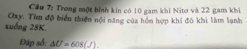 Trong một bình kín có 10 gam khí Nitơ và 22 gam khí
Oxy. Tìm độ biển thiên nội năng của hồn hợp khí đó khi làm lạnh 
xuống 28K. 
Đáp số: △ U=608(J).