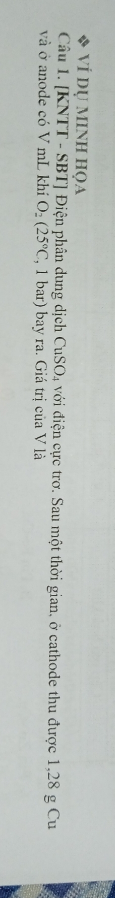 VÍ dụ mINh họa 
Câu 1. [KNTT - SBT] Điện phân dung dịch 6 CuSO_4 4 với điện cực trơ. Sau một thời gian, ở cathode thu được 1,28 g Cu 
và ở anode có V mL khí O_2(25°C , 1 bar) bay ra. Giá trị của V là