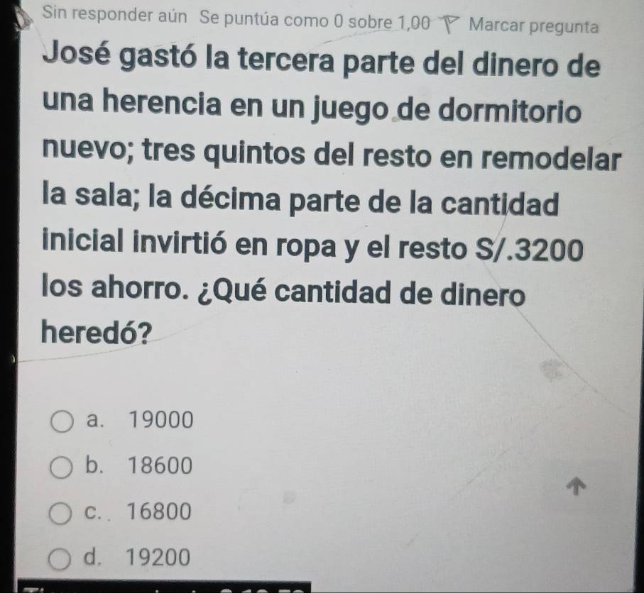 Sin responder aún Se puntúa como 0 sobre 1,00 Marcar pregunta
José gastó la tercera parte del dinero de
una herencia en un juego de dormitorio
nuevo; tres quintos del resto en remodelar
la sala; la décima parte de la cantidad
inicial invirtió en ropa y el resto S/. 3200
los ahorro. ¿Qué cantidad de dinero
heredó?
a. 19000
b. 18600
c.. 16800
d. 19200